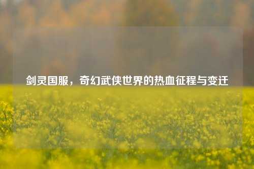剑灵国服，奇幻武侠世界的热血征程与变迁