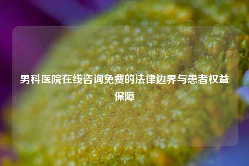 男科医院在线咨询免费的法律边界与患者权益保障