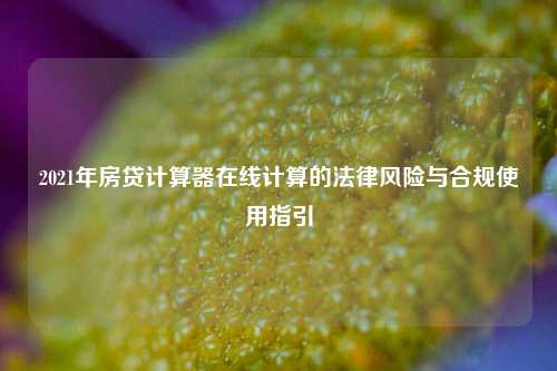 2021年房贷计算器在线计算的法律风险与合规使用指引
