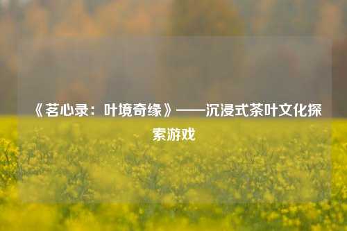 《茗心录：叶境奇缘》——沉浸式茶叶文化探索游戏