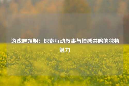  游戏嘿姐姐：探索互动叙事与情感共鸣的独特魅力