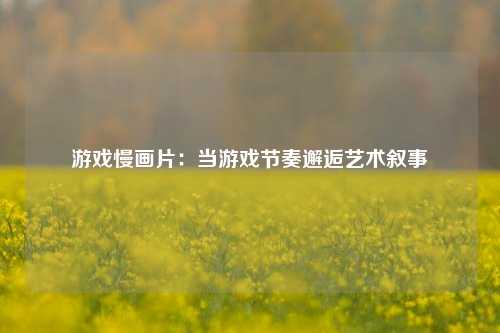 游戏慢画片：当游戏节奏邂逅艺术叙事