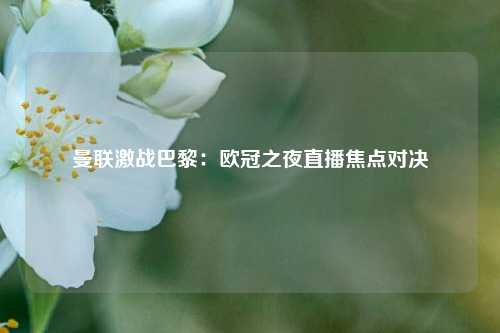曼联激战巴黎：欧冠之夜直播焦点对决